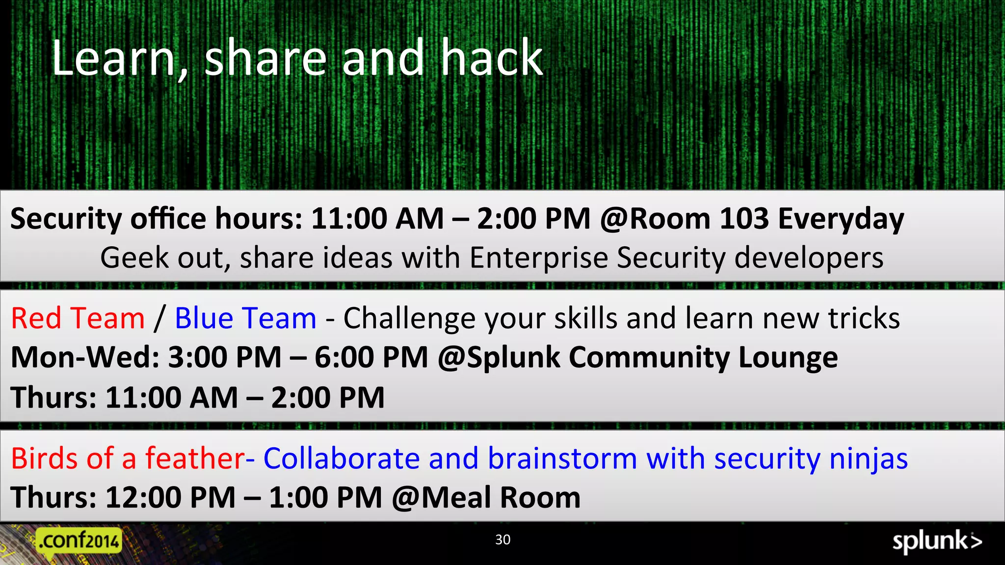 30	
  
Security	
  oﬃce	
  hours:	
  11:00	
  AM	
  –	
  2:00	
  PM	
  @Room	
  103	
  Everyday	
  
	
  Geek	
  out,	
  share	
  ideas	
  with	
  Enterprise	
  Security	
  developers	
  
Red	
  Team	
  /	
  Blue	
  Team	
  -­‐	
  Challenge	
  your	
  skills	
  and	
  learn	
  new	
  tricks	
  
Mon-­‐Wed:	
  3:00	
  PM	
  –	
  6:00	
  PM	
  @Splunk	
  Community	
  Lounge	
  
Thurs:	
  11:00	
  AM	
  –	
  2:00	
  PM	
  
Learn,	
  share	
  and	
  hack	
  
Birds	
  of	
  a	
  feather-­‐	
  Collaborate	
  and	
  brainstorm	
  with	
  security	
  ninjas	
  	
  	
  
Thurs:	
  12:00	
  PM	
  –	
  1:00	
  PM	
  @Meal	
  Room	
  	
  
 