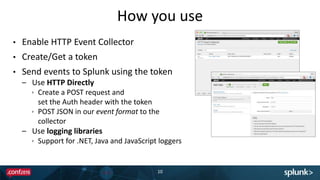 How you use
• Enable HTTP Event Collector
• Create/Get a token
• Send events to Splunk using the token
– Use HTTP Directly
 Create a POST request and
set the Auth header with the token
 POST JSON in our event format to the
collector
– Use logging libraries
 Support for .NET, Java and JavaScript loggers
10
 