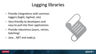 Logging libraries
• Provide integrations with common
loggers (log4J, log4net, etc)
• Very friendly to developers and
easy to pull into their applications
• Provide robustness (async, retries,
batching)
• Java , .NET and node.js
12
 
