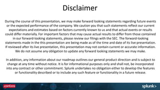 Disclaimer
2
During the course of this presentation, we may make forward looking statements regarding future events
or the expected performance of the company. We caution you that such statements reflect our current
expectations and estimates based on factors currently known to us and that actual events or results
could differ materially. For important factors that may cause actual results to differ from those contained
in our forward-looking statements, please review our filings with the SEC. The forward-looking
statements made in the this presentation are being made as of the time and date of its live presentation.
If reviewed after its live presentation, this presentation may not contain current or accurate information.
We do not assume any obligation to update any forward looking statements we may make.
In addition, any information about our roadmap outlines our general product direction and is subject to
change at any time without notice. It is for informational purposes only and shall not, be incorporated
into any contract or other commitment. Splunk undertakes no obligation either to develop the features
or functionality described or to include any such feature or functionality in a future release.
 