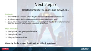 Next steps?
24
Breakouts
 The HTTP Event Collector, a New Way for Developers to Send Events to Splunk
 Accelerating your Solution Development with Splunk Reference Apps
 Cloud, Wearables, and IoT! How Orion Leverages Splunk Cloud to Ensure Performance
and Gain Analytics from Internet-connected Accessories
More information
 dev.splunk.com/goto/awslambda
 dev.splunk.com
 blogs.splunk.com/dev
Come by the Developer Booth and say hi / ask questions!
Related breakout sessions and activities…
 