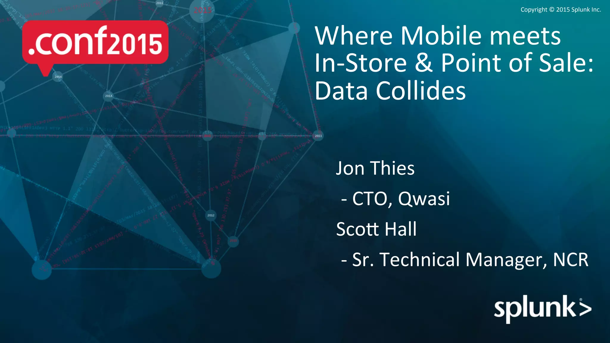 Copyright	
  ©	
  2015	
  Splunk	
  Inc.	
  
Jon	
  Thies	
  
	
  -­‐	
  CTO,	
  Qwasi	
  
ScoB	
  Hall	
  
	
  -­‐	
  Sr.	
  Technical	
  Manager,	
  NCR	
  
Where	
  Mobile	
  meets	
  	
  
In-­‐Store	
  &	
  Point	
  of	
  Sale:	
  
Data	
  Collides	
  
 