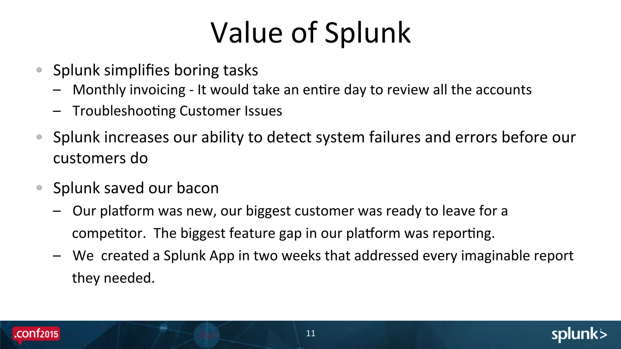 !   Splunk	
  simpliﬁes	
  boring	
  tasks	
  
–  Monthly	
  invoicing	
  -­‐	
  It	
  would	
  take	
  an	
  enPre	
  day	
  to	
  review	
  all	
  the	
  accounts	
  
–  TroubleshooPng	
  Customer	
  Issues	
  
!   Splunk	
  increases	
  our	
  ability	
  to	
  detect	
  system	
  failures	
  and	
  errors	
  before	
  our	
  
customers	
  do	
  
!   Splunk	
  saved	
  our	
  bacon	
  
–  Our	
  pladorm	
  was	
  new,	
  our	
  biggest	
  customer	
  was	
  ready	
  to	
  leave	
  for	
  a	
  
compePtor.	
  	
  The	
  biggest	
  feature	
  gap	
  in	
  our	
  pladorm	
  was	
  reporPng.	
  
–  We	
  	
  created	
  a	
  Splunk	
  App	
  in	
  two	
  weeks	
  that	
  addressed	
  every	
  imaginable	
  report	
  
they	
  needed.	
  
Value	
  of	
  Splunk	
  
11	
  
 