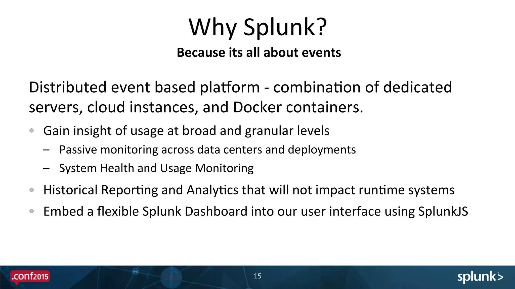 Distributed	
  event	
  based	
  pladorm	
  -­‐	
  combinaPon	
  of	
  dedicated	
  
servers,	
  cloud	
  instances,	
  and	
  Docker	
  containers.	
  
!   Gain	
  insight	
  of	
  usage	
  at	
  broad	
  and	
  granular	
  levels	
  
–  Passive	
  monitoring	
  across	
  data	
  centers	
  and	
  deployments	
  
–  System	
  Health	
  and	
  Usage	
  Monitoring	
  
!   Historical	
  ReporPng	
  and	
  AnalyPcs	
  that	
  will	
  not	
  impact	
  runPme	
  systems	
  
!   Embed	
  a	
  ﬂexible	
  Splunk	
  Dashboard	
  into	
  our	
  user	
  interface	
  using	
  SplunkJS	
  	
  
Why	
  Splunk?	
  
15	
  
Because	
  its	
  all	
  about	
  events	
  
 