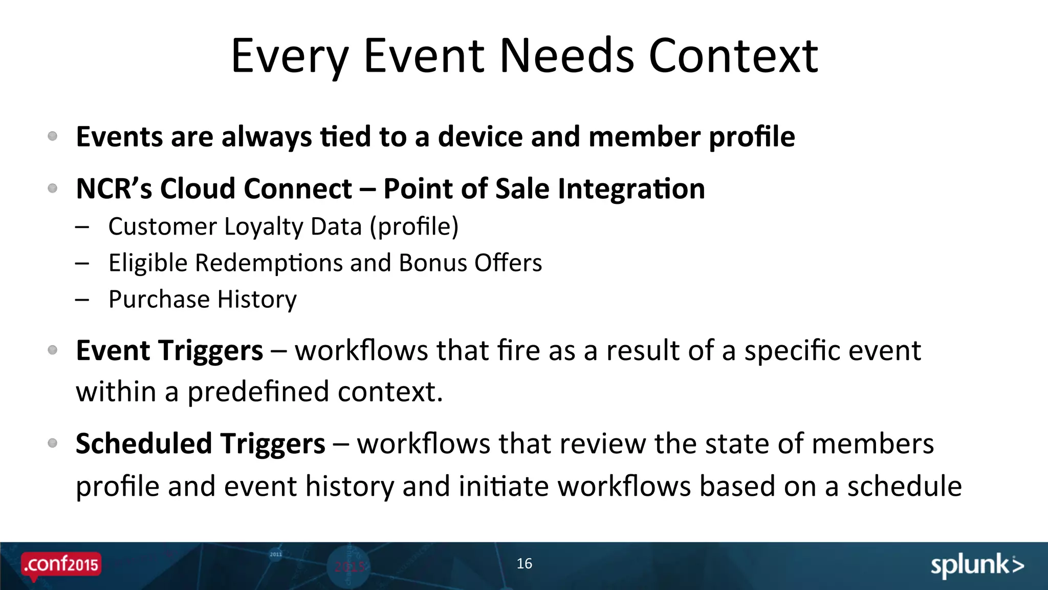 Every	
  Event	
  Needs	
  Context	
  
!   Events	
  are	
  always	
  'ed	
  to	
  a	
  device	
  and	
  member	
  proﬁle	
  
!   NCR’s	
  Cloud	
  Connect	
  –	
  Point	
  of	
  Sale	
  Integra'on	
  
–  Customer	
  Loyalty	
  Data	
  (proﬁle)	
  
–  Eligible	
  RedempPons	
  and	
  Bonus	
  Oﬀers	
  
–  Purchase	
  History	
  
!   Event	
  Triggers	
  –	
  workﬂows	
  that	
  ﬁre	
  as	
  a	
  result	
  of	
  a	
  speciﬁc	
  event	
  
within	
  a	
  predeﬁned	
  context.	
  
!   Scheduled	
  Triggers	
  –	
  workﬂows	
  that	
  review	
  the	
  state	
  of	
  members	
  
proﬁle	
  and	
  event	
  history	
  and	
  iniPate	
  workﬂows	
  based	
  on	
  a	
  schedule	
  
16	
  
 