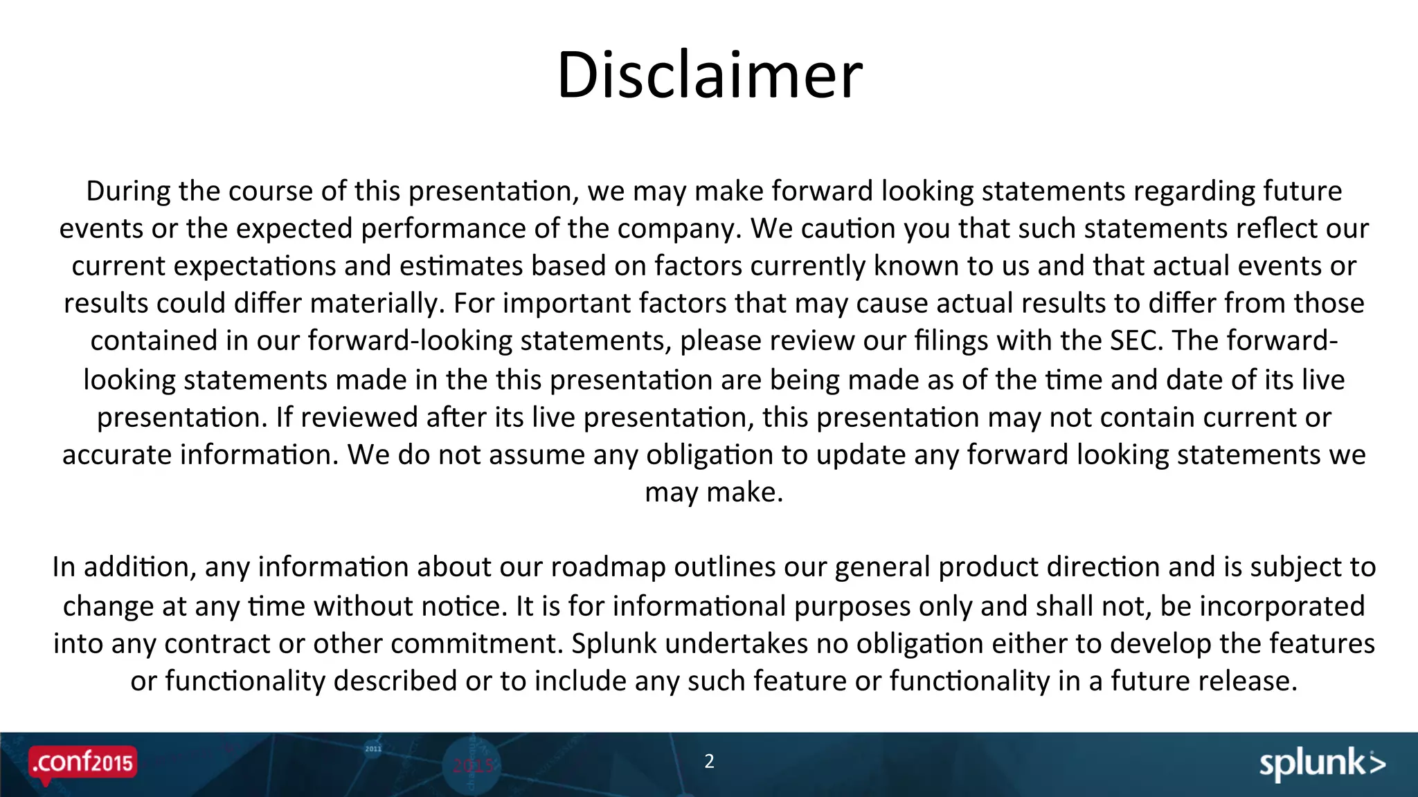 Disclaimer	
  
2	
  
During	
  the	
  course	
  of	
  this	
  presentaPon,	
  we	
  may	
  make	
  forward	
  looking	
  statements	
  regarding	
  future	
  
events	
  or	
  the	
  expected	
  performance	
  of	
  the	
  company.	
  We	
  cauPon	
  you	
  that	
  such	
  statements	
  reﬂect	
  our	
  
current	
  expectaPons	
  and	
  esPmates	
  based	
  on	
  factors	
  currently	
  known	
  to	
  us	
  and	
  that	
  actual	
  events	
  or	
  
results	
  could	
  diﬀer	
  materially.	
  For	
  important	
  factors	
  that	
  may	
  cause	
  actual	
  results	
  to	
  diﬀer	
  from	
  those	
  
contained	
  in	
  our	
  forward-­‐looking	
  statements,	
  please	
  review	
  our	
  ﬁlings	
  with	
  the	
  SEC.	
  The	
  forward-­‐
looking	
  statements	
  made	
  in	
  the	
  this	
  presentaPon	
  are	
  being	
  made	
  as	
  of	
  the	
  Pme	
  and	
  date	
  of	
  its	
  live	
  
presentaPon.	
  If	
  reviewed	
  aXer	
  its	
  live	
  presentaPon,	
  this	
  presentaPon	
  may	
  not	
  contain	
  current	
  or	
  
accurate	
  informaPon.	
  We	
  do	
  not	
  assume	
  any	
  obligaPon	
  to	
  update	
  any	
  forward	
  looking	
  statements	
  we	
  
may	
  make.	
  	
  
	
  
In	
  addiPon,	
  any	
  informaPon	
  about	
  our	
  roadmap	
  outlines	
  our	
  general	
  product	
  direcPon	
  and	
  is	
  subject	
  to	
  
change	
  at	
  any	
  Pme	
  without	
  noPce.	
  It	
  is	
  for	
  informaPonal	
  purposes	
  only	
  and	
  shall	
  not,	
  be	
  incorporated	
  
into	
  any	
  contract	
  or	
  other	
  commitment.	
  Splunk	
  undertakes	
  no	
  obligaPon	
  either	
  to	
  develop	
  the	
  features	
  
or	
  funcPonality	
  described	
  or	
  to	
  include	
  any	
  such	
  feature	
  or	
  funcPonality	
  in	
  a	
  future	
  release.	
  
 