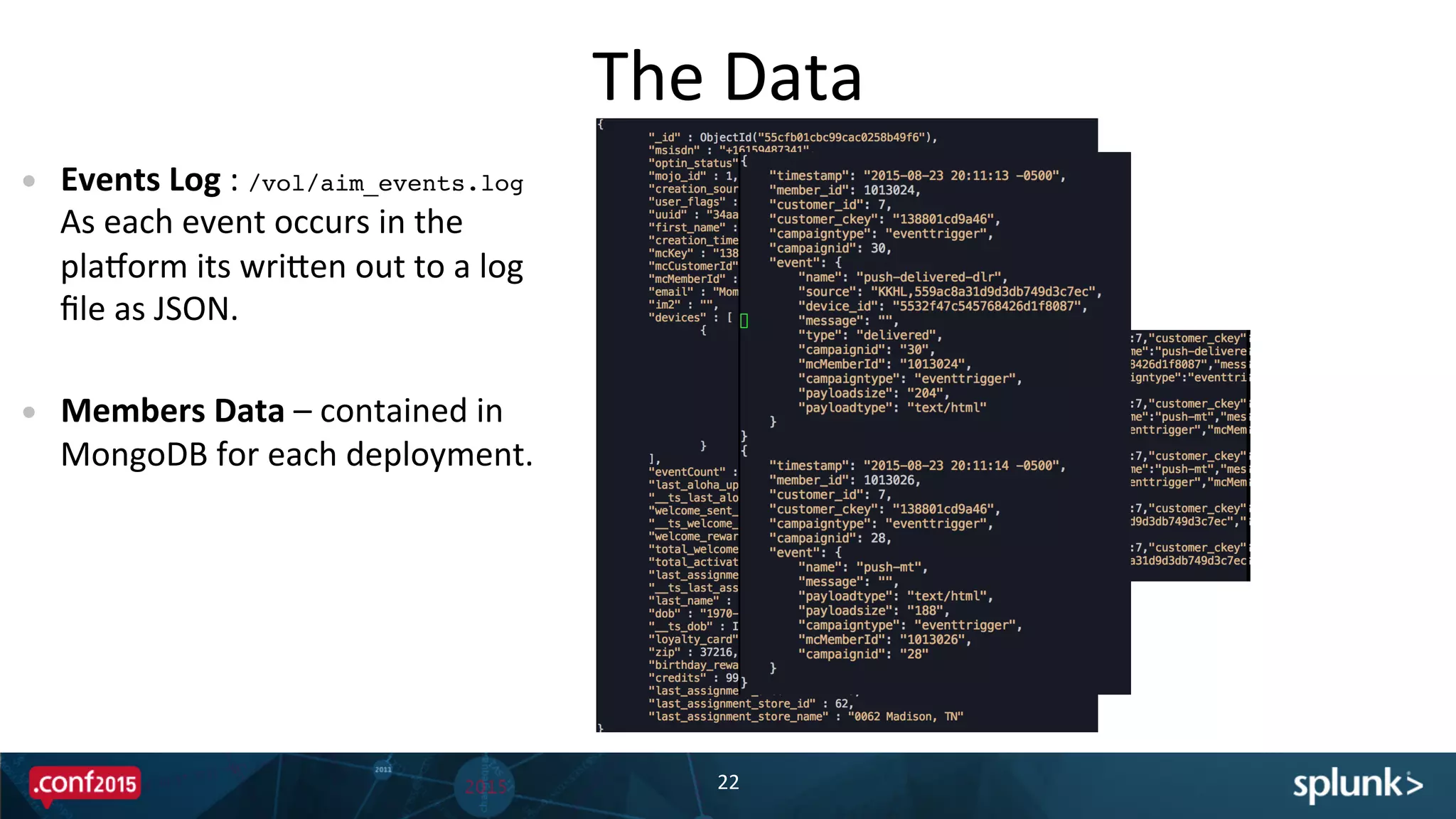The	
  Data	
  
22	
  
•  Events	
  Log	
  :	
  /vol/aim_events.log	
  	
  
As	
  each	
  event	
  occurs	
  in	
  the	
  
pladorm	
  its	
  wriBen	
  out	
  to	
  a	
  log	
  
ﬁle	
  as	
  JSON.	
  
•  Members	
  Data	
  –	
  contained	
  in	
  
MongoDB	
  for	
  each	
  deployment.	
  	
  	
  
	
  
 