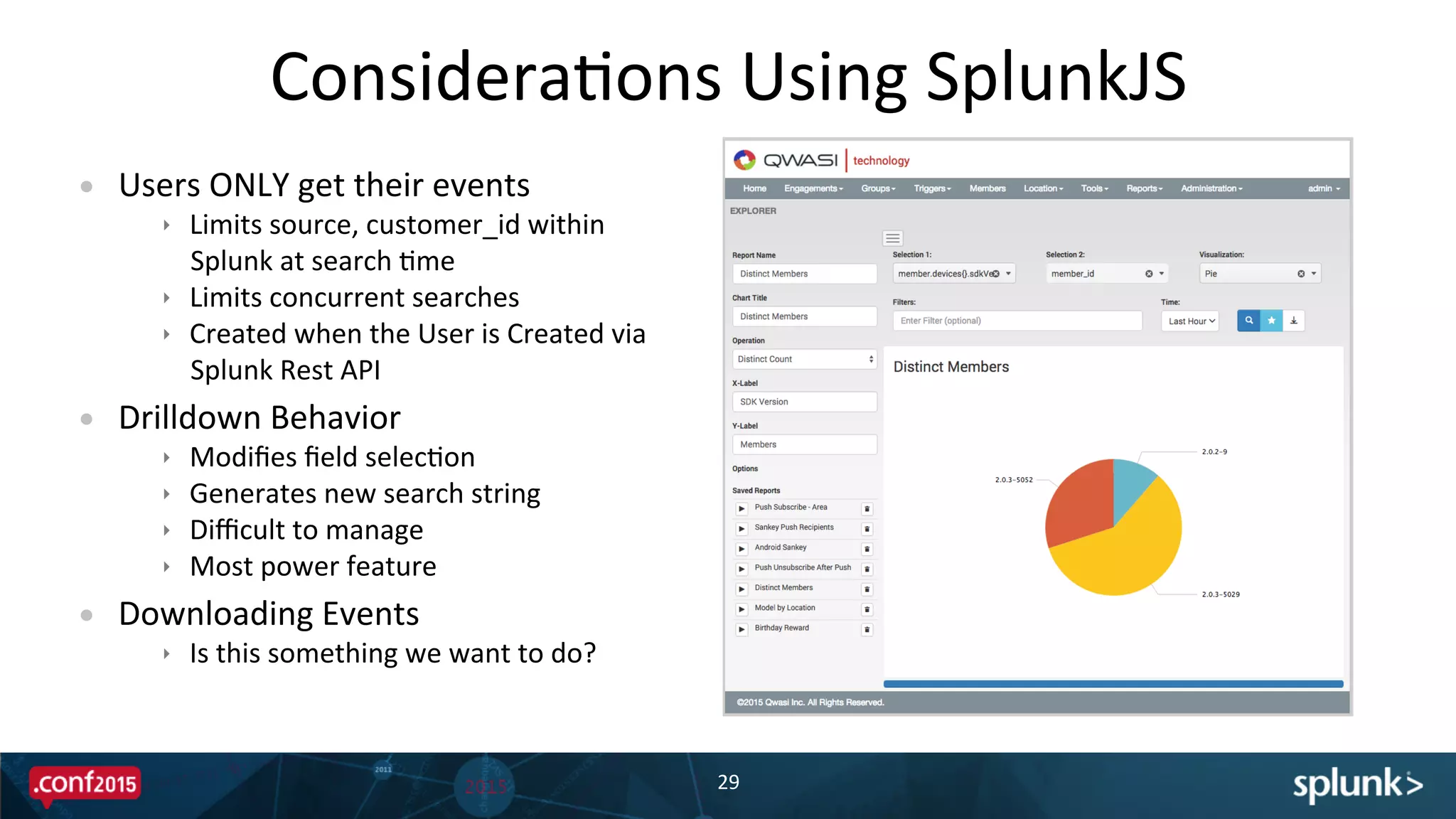ConsideraPons	
  Using	
  SplunkJS	
  
29	
  
	
  
•  Users	
  ONLY	
  get	
  their	
  events	
  
ê  Limits	
  source,	
  customer_id	
  within	
  
Splunk	
  at	
  search	
  Pme	
  
ê  Limits	
  concurrent	
  searches	
  
ê  Created	
  when	
  the	
  User	
  is	
  Created	
  via	
  
Splunk	
  Rest	
  API	
  
•  Drilldown	
  Behavior	
  
ê  Modiﬁes	
  ﬁeld	
  selecPon	
  
ê  Generates	
  new	
  search	
  string	
  
ê  Diﬃcult	
  to	
  manage	
  
ê  Most	
  power	
  feature	
  
•  Downloading	
  Events	
  
ê  Is	
  this	
  something	
  we	
  want	
  to	
  do?	
  
 