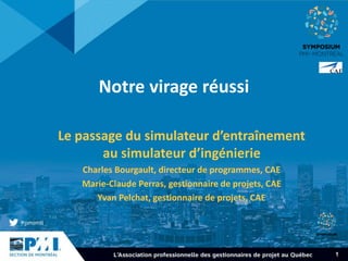 1
Notre virage réussi
Le passage du simulateur d’entraînement
au simulateur d’ingénierie
Charles Bourgault, directeur de programmes, CAE
Marie-Claude Perras, gestionnaire de projets, CAE
Yvan Pelchat, gestionnaire de projets, CAE
 