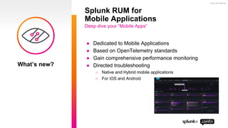 © 2021 SPLUNK INC.
● Dedicated to Mobile Applications
● Based on OpenTelemetry standards
● Gain comprehensive performance monitoring
● Directed troubleshooting
○ Native and Hybrid mobile applications
○ For iOS and Android
Splunk RUM for
Mobile Applications
Deep dive your “Mobile Apps”
What’s new?
 