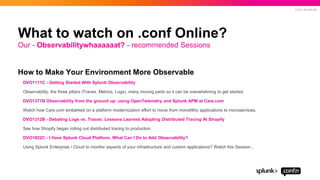 © 2021 SPLUNK INC.
How to Make Your Environment More Observable
DVO1111C - Getting Started With Splunk Observability
Observability, the three pillars (Traces, Metrics, Logs), many moving parts so it can be overwhelming to get started.
DVO1377B Observability from the ground up: using OpenTelemetry and Splunk APM at Care.com
Watch how Care.com embarked on a platform modernization effort to move from monolithic applications to microservices.
DVO1312B - Debating Logs vs. Traces: Lessons Learned Adopting Distributed Tracing At Shopify
See how Shopify began rolling out distributed tracing to production
DVO1822C - I Have Splunk Cloud Platform. What Can I Do to Add Observability?
Using Splunk Enterprise / Cloud to monitor aspects of your infrastructure and custom applications? Watch this Session...
Our - Observabilitywhaaaaaat? - recommended Sessions
What to watch on .conf Online?
 