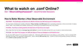© 2021 SPLUNK INC.
How to Better Monitor a Now Observable Environment
DVO1603B - The Challenges and Solutions for Modern Infrastructure Monitoring and Troubleshooting
As cloud-native infrastructure rapidly proliferates, ITOps, DevOps and SRE teams face a sprawling complexity in their environment. It makes
easier, faster, more reliable and scalable infrastructure monitoring and troubleshooting even more critical...
ITO1085C - Fast Pass to Getting Started with Splunk for IT Operations Use Cases
Get a deep dive into how best to leverage logs and metrics to monitor key data sources from your on-prem or cloud environments.
ITO1233B - Gain Real-Time Insights into SAP with Splunk IT Service Intelligence and PowerConnect
Do you have SAP systems? You’ll get direct insights into: - Monitoring SAP performance and setting up code profiling - How to correlate SAP
telemetry and logs in the application infrastructure - How to identify SAP security risks - A demo of end-to-end business process monitoring
for an Order to Cash process inside SAP.
Our - Observabilitywhaaaaaat? - recommended Sessions
What to watch on .conf Online?
 