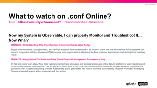 © 2021 SPLUNK INC.
Now my System is Observable, I can properly Monitor and Troubleshoot It…
Now What?
ITO1662C - Understanding Why Your Business Tomorrow Needs AIOps Today
Digital transformations, cloud journeys, and DevOps adoption have accelerated in all sectors! In this talk, we discuss how AIOps systems can
work in conjunction with key business KPIs to ensure your organization is delivering the best customer experiences and driving more business
value.
ITO1617B - Using Splunk To Scale and Drive Cloud Financial Management Processes at Yelp
In this talk, come learn about how Yelp has implemented cost showback and forecast processes on the Splunk platform to scale reporting and
drive predictive cloud cost analysis. You will get an in-depth look at how Yelp has maintained low budget vs. actuals variance throughout the
pandemic with an agile forecasting process. Additionally, you'll get insights into how to increase accountability of report reviews by leveraging
Splunk scheduled reports with a customer-built Jira action.
Our - Observabilitywhaaaaaat? - recommended Sessions
What to watch on .conf Online?
 