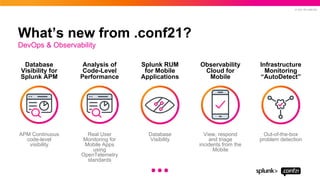 © 2021 SPLUNK INC.
What’s new from .conf21?
APM Continuous
code-level
visibility
Database
Visibility for
Splunk APM
Real User
Monitoring for
Mobile Apps
using
OpenTelemetry
standards
Analysis of
Code-Level
Performance
Database
Visibility
Splunk RUM
for Mobile
Applications
View, respond
and triage
incidents from the
Mobile
Observability
Cloud for
Mobile
Out-of-the-box
problem detection
Infrastructure
Monitoring
“AutoDetect”
DevOps & Observability
...
 