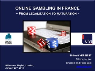 ONLINE GAMBLING IN FRANCE
         - FROM LEGALIZATION TO MATURATION -




                                       Thibault VERBIEST
                                            Attorney at law
                                    Brussels and Paris Bars
Millennium Mayfair, London,
                                             www.ulys.net
January 23rd, 2012
 