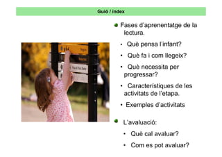 Guió / índex

          Fases d’aprenentatge de la
           lectura.
          • Què pensa l’infant?

          • Què fa i com llegeix?
          • Què necessita per
           progressar?
          • Característiques de les
           activitats de l’etapa.
          • Exemples d’activitats

           L’avaluació:
           • Què cal avaluar?
           • Com es pot avaluar?
 