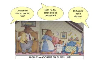 L’osset diu:           Sst!, no feu            Hi ha una
mama, mama,            soroll que es              nena
    mira!               despertarà               dormint




            ALGÚ S’HA ADORMIT EN EL MEU LLIT!
 