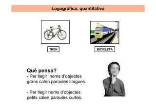 Logogràfica: quantitativa




           TREN                  BICICLETA




Què pensa?
- Per llegir noms d’objectes
grans calen paraules llargues.

- Per llegir noms d’objectes
petits calen paraules curtes.
 