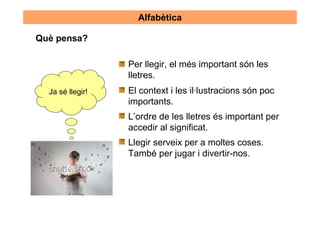 Alfabètica

Què pensa?

                  Per llegir, el més important són les
                  lletres.
  Ja sé llegir!   El context i les il·lustracions són poc
                  importants.
                  L’ordre de les lletres és important per
                  accedir al significat.
                  Llegir serveix per a moltes coses.
                  També per jugar i divertir-nos.
 