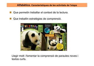 Alfabètica. Característiques de les activitats de l’etapa

 Que permetin treballar el context de la lectura.

 Que treballin estratègies de comprensió.




Llegir molt i fomentar la comprensió de paraules noves i
textos curts.
 