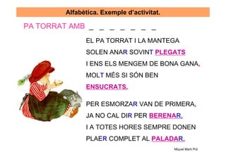 Alfabètica. Exemple d’activitat.

PA TORRAT AMB _ _ _ _ _ _ _
              EL PA TORRAT I LA MANTEGA
              SOLEN ANAR SOVINT PLEGATS
              I ENS ELS MENGEM DE BONA GANA,
              MOLT MÉS SI SÓN BEN
              ENSUCRATS.

              PER ESMORZAR VAN DE PRIMERA,
              JA NO CAL DIR PER BERENAR,
              I A TOTES HORES SEMPRE DONEN
              PLAER COMPLET AL PALADAR.
                                           Miquel Martí Pol
 