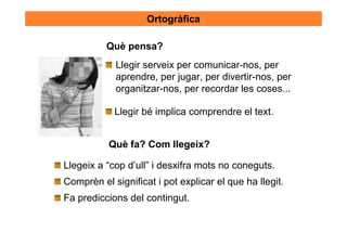 Ortogràfica

          Què pensa?
            Llegir serveix per comunicar-nos, per
            aprendre, per jugar, per divertir-nos, per
            organitzar-nos, per recordar les coses...

            Llegir bé implica comprendre el text.


           Què fa? Com llegeix?

Llegeix a “cop d’ull” i desxifra mots no coneguts.
Comprèn el significat i pot explicar el que ha llegit.
Fa prediccions del contingut.
 