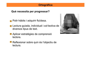 Ortogràfica

Què necessita per progressar?


Polir hàbits i adquirir fluïdesa.

Lectura guiada, individual i col·lectiva de
diversos tipus de text.

Aplicar estratègies de comprensió
lectora.
Reflexionar sobre quin és l’objectiu de
lectura.
 