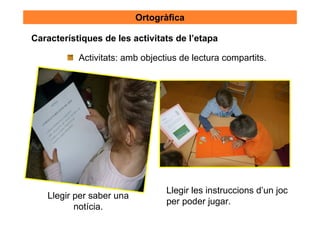 Ortogràfica

Característiques de les activitats de l’etapa

           Activitats: amb objectius de lectura compartits.




                                 Llegir les instruccions d’un joc
   Llegir per saber una
                                 per poder jugar.
          notícia.
 