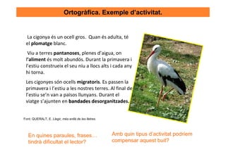 Ortogràfica. Exemple d’activitat.


 La cigonya és un ocell gros. Quan és adulta, té
 el plomatge blanc.
  Viu a terres pantanoses, plenes d’aigua, on
 l’aliment és molt abundós. Durant la primavera i
 l’estiu construeix el seu niu a llocs alts i cada any
 hi torna.
 Les cigonyes són ocells migratoris. Es passen la
 primavera i l’estiu a les nostres terres. Al final de
 l’estiu se’n van a països llunyans. Durant el
 viatge s’ajunten en bandades desorganitzades.


Font: QUERALT, E. Llegir, més enllà de les lletres.




   En quines paraules, frases…                        Amb quin tipus d’activitat podríem
   tindrà dificultat el lector?                       compensar aquest buit?
 
