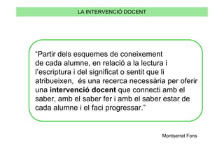 LA INTERVENCIÓ DOCENT




“Partir dels esquemes de coneixement
de cada alumne, en relació a la lectura i
l’escriptura i del significat o sentit que li
atribueixen, és una recerca necessària per oferir
una intervenció docent que connecti amb el
saber, amb el saber fer i amb el saber estar de
cada alumne i el faci progressar.”


                                      Montserrat Fons
 