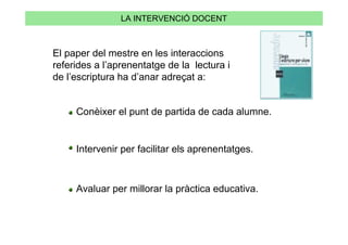 LA INTERVENCIÓ DOCENT



El paper del mestre en les interaccions
referides a l’aprenentatge de la lectura i
de l’escriptura ha d’anar adreçat a:


     Conèixer el punt de partida de cada alumne.


     Intervenir per facilitar els aprenentatges.



     Avaluar per millorar la pràctica educativa.
 
