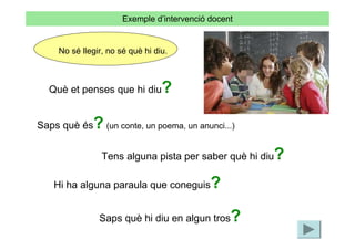 Exemple d’intervenció docent


    No sé llegir, no sé què hi diu.



  Què et penses que hi diu       ?

Saps què és  ? (un conte, un poema, un anunci...)
                                                     ?
                Tens alguna pista per saber què hi diu

   Hi ha alguna paraula que coneguis        ?
               Saps què hi diu en algun tros     ?
 