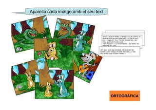 Aparella cada imatge amb el seu text




                                    UN DIA LA SEVA MARE, LA MARIETA CUA-CURTA, VA
                                    ANAR A BUSCAR PASTANAGUES I VA DIR AL SEU
                                    FILL: - TABALET, FILL, T'HE DE DEIXAR SOL I NO
                                    VULL QUE SURTIS DEL CAU!
                                    - I EN TABALET LI VA RESPONDRE: - NO MARE, NO
                                    SORTIRÉ DEL CAU.

                                  VET AQUÍ QUE UNA VEGADA, EN UN BOSC NO
                                  GAIRE LLUNY D'AQUÍ, HI VIVIA UN CONILLET DEL
                                  PÈL BLANC QUE ES DEIA TABALET.




                                               ORTOGRÀFICA
 
