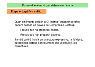 Proves d’avaluació: per determinar l’etapa

Etapa ortogràfica enllà...


   Quan els infants arriben a CI i són a l’etapa ortogràfica
   podem passar les proves de Comprensió Lectora:
      - Proves que ha preparat l’escola.
      - Proves que han preparat experts.
   També caldrà incidir en la lectura expressiva, la fluïdesa,
   la rapidesa lectora, l’enriquiment del vocabulari, les
   estructures,...
 