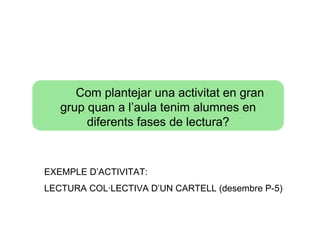 Com plantejar una activitat en gran
   grup quan a l’aula tenim alumnes en
        diferents fases de lectura?



EXEMPLE D’ACTIVITAT:
LECTURA COL·LECTIVA D’UN CARTELL (desembre P-5)
 