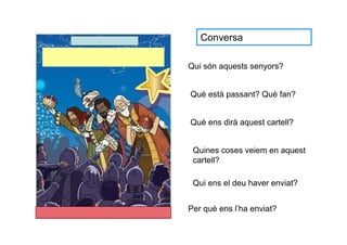 Conversa

Qui són aquests senyors?


Què està passant? Què fan?


Què ens dirà aquest cartell?


 Quines coses veiem en aquest
 cartell?

 Qui ens el deu haver enviat?


Per què ens l’ha enviat?
 