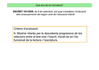 Què ens diu la normativa?

DECRET 181/2008, de 9 de setembre, pel qual s’estableix l’ordenació
  dels ensenyaments del segon cicle de l’educació infantil.




Criteris d’avaluació
9. Mostrar interès per la descoberta progressiva de les
relacions entre el text oral i l’escrit, iniciar-se en l’ús
funcional de la lectura i l’escriptura.
 