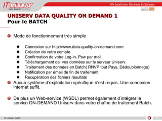 UNISERV DATA QUALITY ON DEMAND 1  Pour le BATCH Mode de fonctionnement très simple Connexion sur http://www.data-quality-on-demand.com  Création de votre compte  Confirmation de votre Log-in, Psw par mail Téléchargement de  vos données sur le serveur Uniserv. Traitement des données en Batch( RNVP tout Pays, Dédoublonnage) Notification par email de fin de traitement Récupération des fichiers résultats Aucun système d’exploitation spécifique n’est requis. Une connexion internet suffit. De plus un Web-service (WSDL) permet également d’intégrer le service ON-DEMAND Uniserv dans votre chaîne de traitement Batch. 