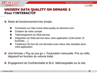UNISERV DATA QUALITY ON DEMAND 2 Pour l’INTERACTIF Mode de fonctionnement très simple: Connexion sur http://www.data-quality-on-demand.com  Création de votre compte  Téléchargement du Web-service Intégration de Web-service dans votre application (Call center, E-business….) Traitement On-line de vos données avec retour des résultats dans votre application  Une formule « Pay as you go ». Facturation mensuelle. Prix au mille, dégressif en fonction du volume traité. Engagement de Confidentialité et SLA  téléchargeable sur le site. 