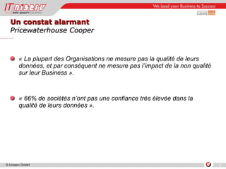 Un constat alarmant Pricewaterhouse Cooper « La plupart des Organisations ne mesure pas la qualité de leurs données, et par conséquent ne mesure pas l’impact de la non qualité sur leur Business ». « 66% de sociétés n’ont pas une confiance très élevée dans la qualité de leurs données ». 