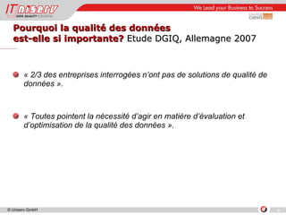 Pourquoi la qualité des données  est-elle si importante?  Etude DGIQ, Allemagne 2007 « 2/3 des entreprises interrogées n’ont pas de solutions de qualité de données ». « Toutes pointent la nécessité d’agir en matière d’évaluation et d’optimisation de la qualité des données ». 