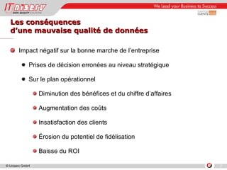 Les conséquences  d’une mauvaise qualité de données Impact négatif sur la bonne marche de l’entreprise  Prises de décision erronées au niveau stratégique Sur le plan opérationnel Diminution des bénéfices et du chiffre d’affaires Augmentation des coûts Insatisfaction des clients Érosion du potentiel de fidélisation  Baisse du ROI 