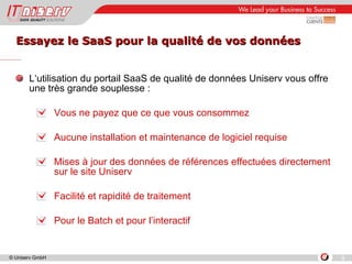 Essayez le SaaS pour la qualité de vos données L‘utilisation du portail SaaS de qualité de données Uniserv vous offre une très grande souplesse : Vous ne payez que ce que vous consommez Aucune installation et maintenance de logiciel requise Mises à jour des données de références effectuées directement sur le site Uniserv Facilité et rapidité de traitement Pour le Batch et pour l’interactif 