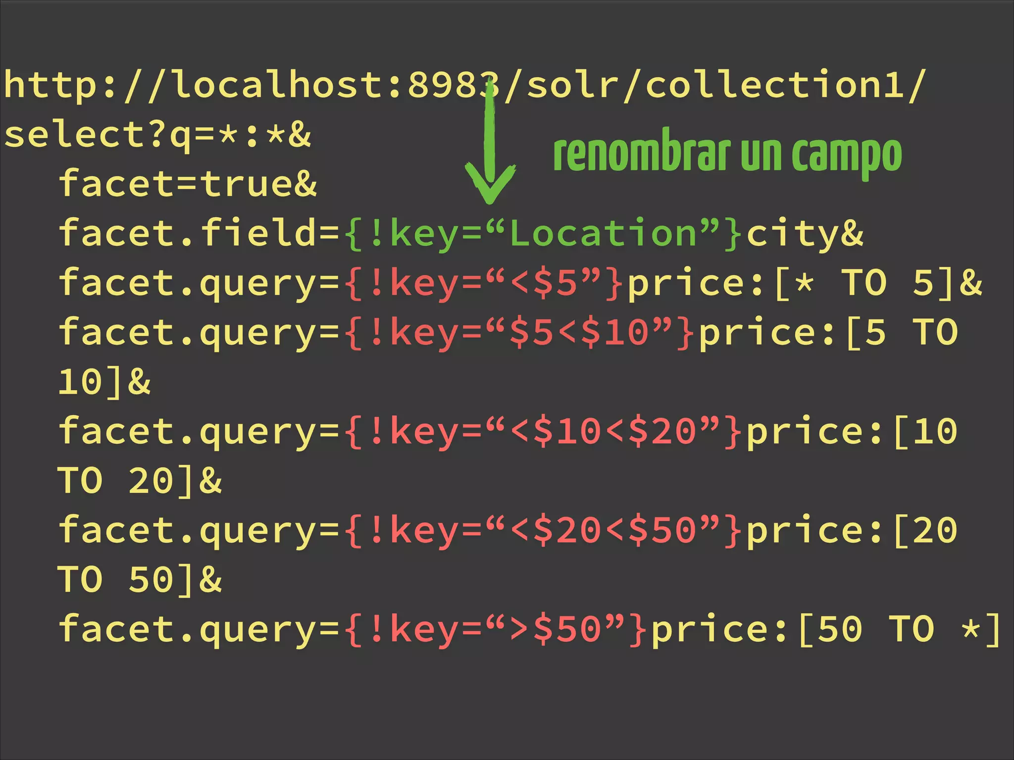http://localhost:8983/solr/collection1/
select?q=*:*&
facet=true&
facet.field={!key=“Location”}city&
facet.query={!key=“<$5”}price:[* TO 5]&
facet.query={!key=“$5<$10”}price:[5 TO
10]&
facet.query={!key=“<$10<$20”}price:[10
TO 20]&
facet.query={!key=“<$20<$50”}price:[20
TO 50]&
facet.query={!key=“>$50”}price:[50 TO *]
renombraruncampo
 