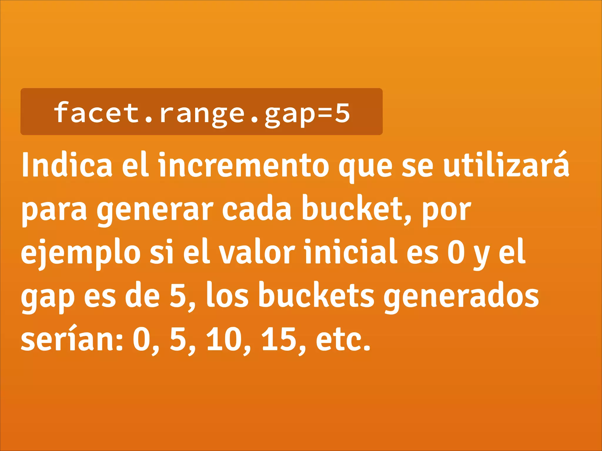 facet.range.gap=5
Indica el incremento que se utilizará
para generar cada bucket, por
ejemplo si el valor inicial es 0 y el
gap es de 5, los buckets generados
serían: 0, 5, 10, 15, etc.
 