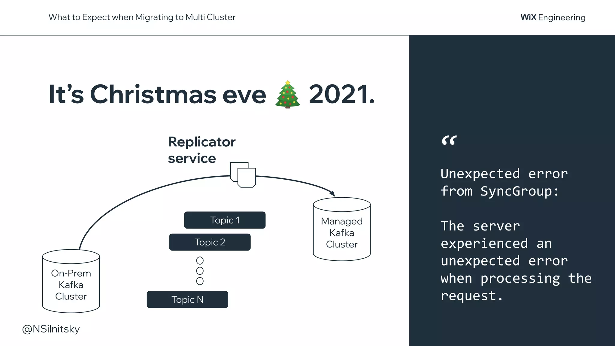 @NSilnitsky
What to Expect when Migrating to Multi Cluster
Replicator
service
On-Prem
Kafka
Cluster
Managed
Kafka
Cluster
Topic 2
Topic N
Topic 1
It’s Christmas eve 🎄 2021.
“
Unexpected error
from SyncGroup:
The server
experienced an
unexpected error
when processing the
request.
 