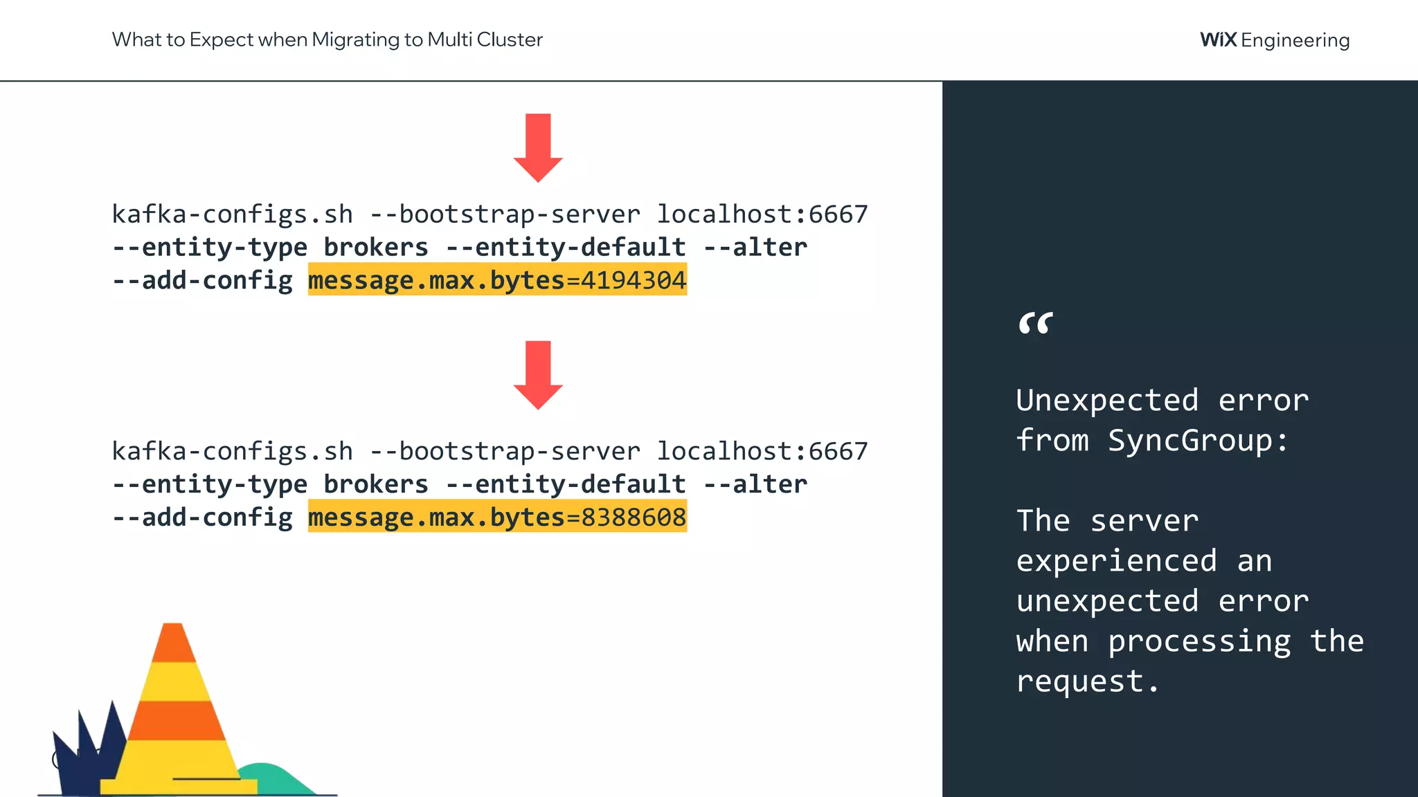 @NSilnitsky
What to Expect when Migrating to Multi Cluster
kafka-configs.sh --bootstrap-server localhost:6667
--entity-type brokers --entity-default --alter
--add-config message.max.bytes=4194304
kafka-configs.sh --bootstrap-server localhost:6667
--entity-type brokers --entity-default --alter
--add-config message.max.bytes=8388608
“
Unexpected error
from SyncGroup:
The server
experienced an
unexpected error
when processing the
request.
 
