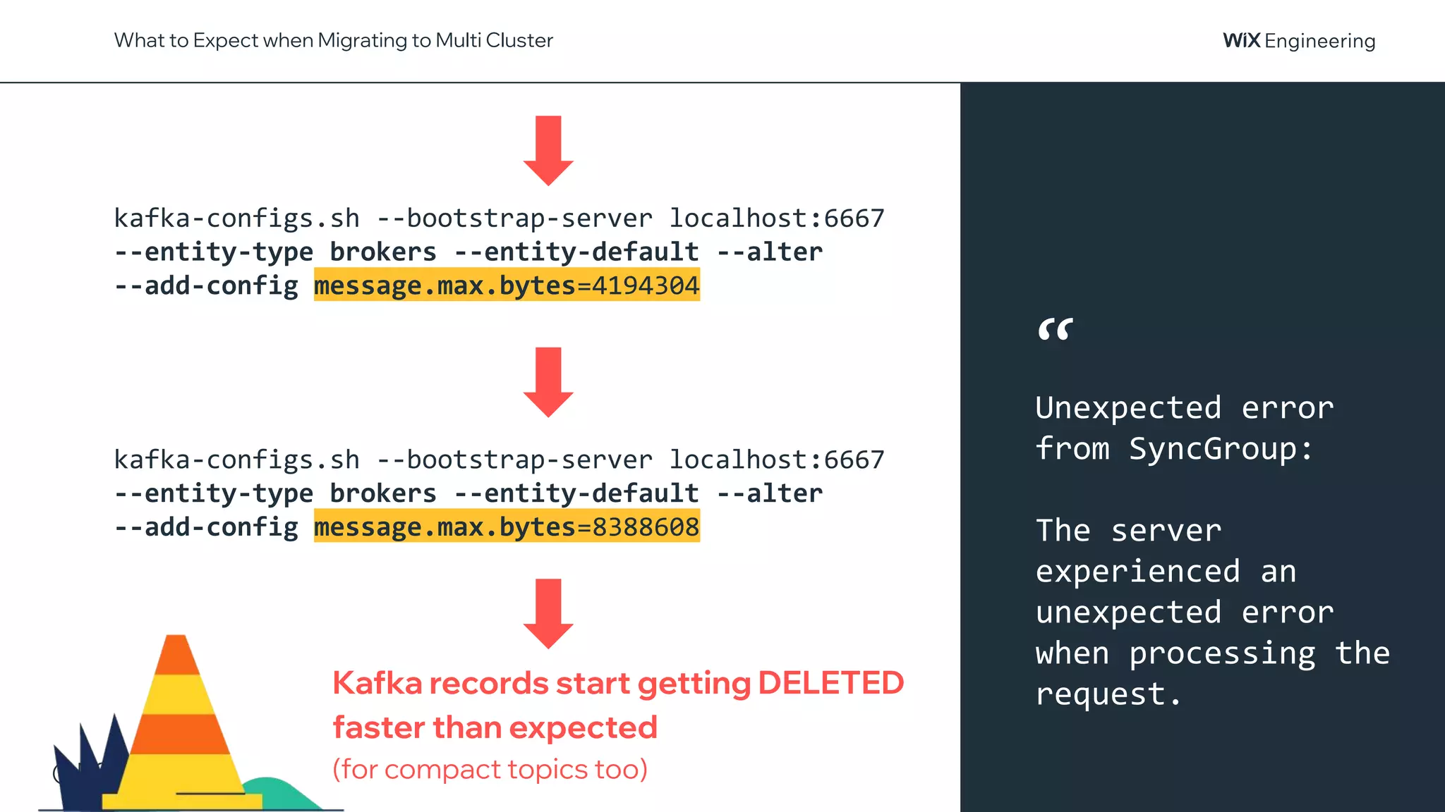 @NSilnitsky
What to Expect when Migrating to Multi Cluster
kafka-configs.sh --bootstrap-server localhost:6667
--entity-type brokers --entity-default --alter
--add-config message.max.bytes=4194304
kafka-configs.sh --bootstrap-server localhost:6667
--entity-type brokers --entity-default --alter
--add-config message.max.bytes=8388608
Kafka records start getting DELETED
faster than expected
(for compact topics too)
“
Unexpected error
from SyncGroup:
The server
experienced an
unexpected error
when processing the
request.
 