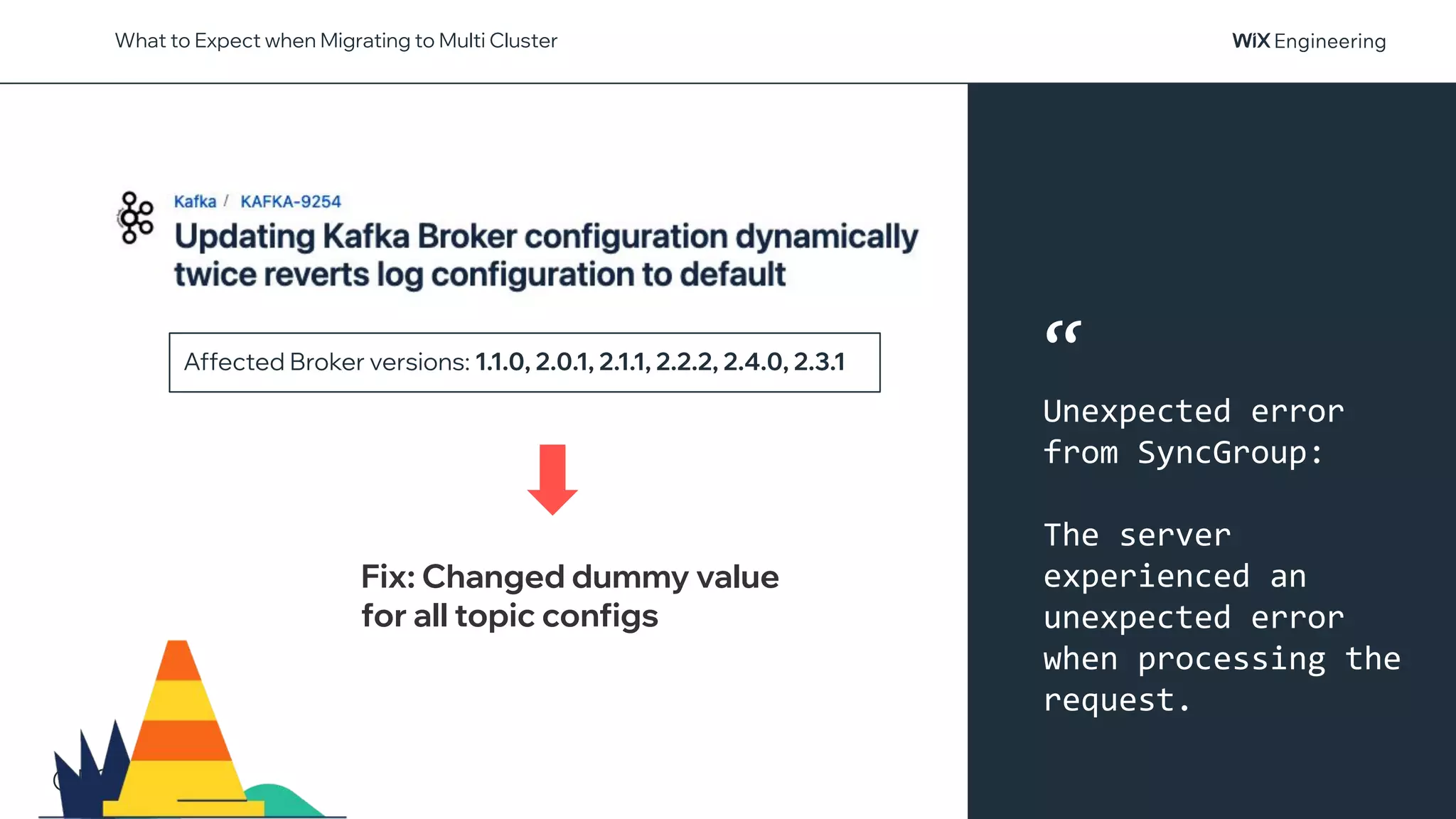 @NSilnitsky
What to Expect when Migrating to Multi Cluster
Affected Broker versions: 1.1.0, 2.0.1, 2.1.1, 2.2.2, 2.4.0, 2.3.1
Fix: Changed dummy value
for all topic configs
“
Unexpected error
from SyncGroup:
The server
experienced an
unexpected error
when processing the
request.
 