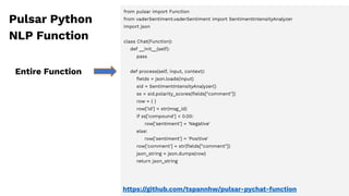 from pulsar import Function
from vaderSentiment.vaderSentiment import SentimentIntensityAnalyzer
import json
class Chat(Function):
def __init__(self):
pass
def process(self, input, context):
ﬁelds = json.loads(input)
sid = SentimentIntensityAnalyzer()
ss = sid.polarity_scores(ﬁelds["comment"])
row = { }
row['id'] = str(msg_id)
if ss['compound'] < 0.00:
row['sentiment'] = 'Negative'
else:
row['sentiment'] = 'Positive'
row['comment'] = str(ﬁelds["comment"])
json_string = json.dumps(row)
return json_string
Entire Function
Pulsar Python
NLP Function
https://github.com/tspannhw/pulsar-pychat-function
 